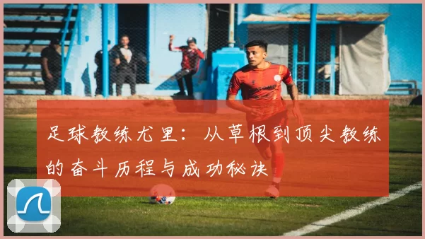 足球教练尤里：从草根到顶尖教练的奋斗历程与成功秘诀
