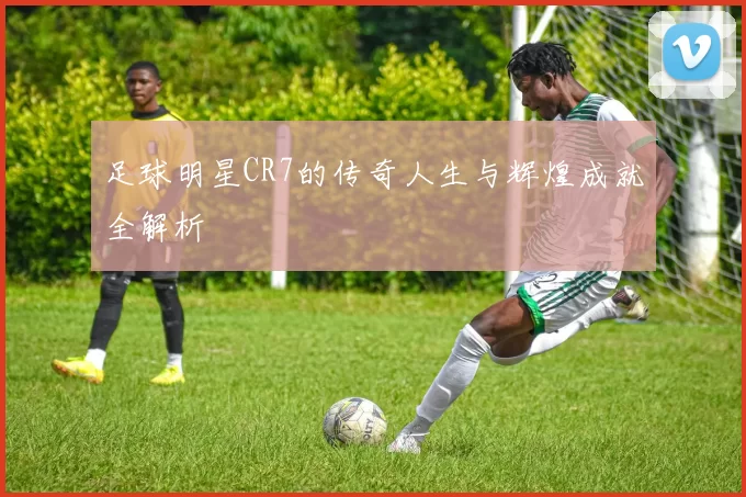 足球明星CR7的传奇人生与辉煌成就全解析