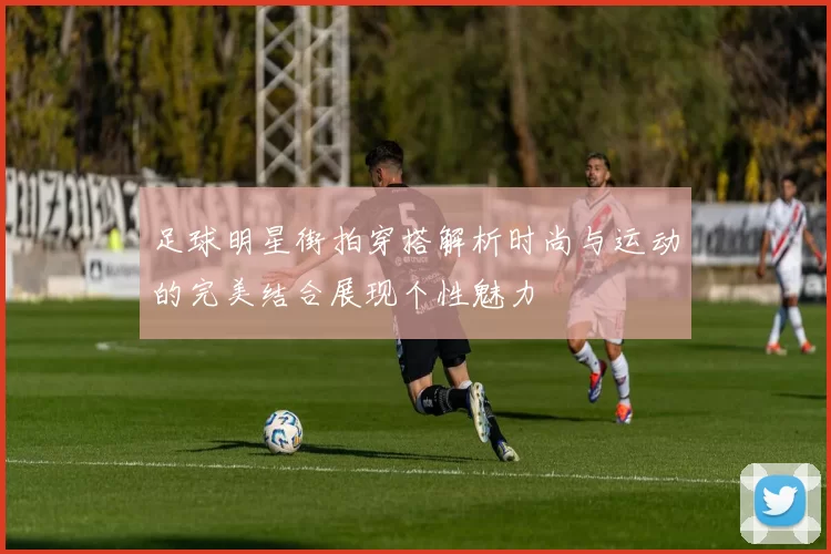 足球明星街拍穿搭解析时尚与运动的完美结合展现个性魅力
