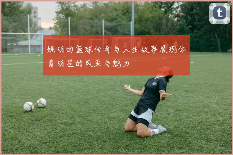 姚明的篮球传奇与人生故事展现体育明星的风采与魅力